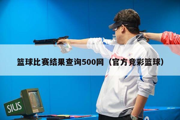 篮球比赛结果查询500网（官方竞彩篮球）