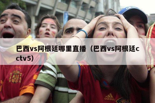 巴西vs阿根廷哪里直播（巴西vs阿根廷cctv5）