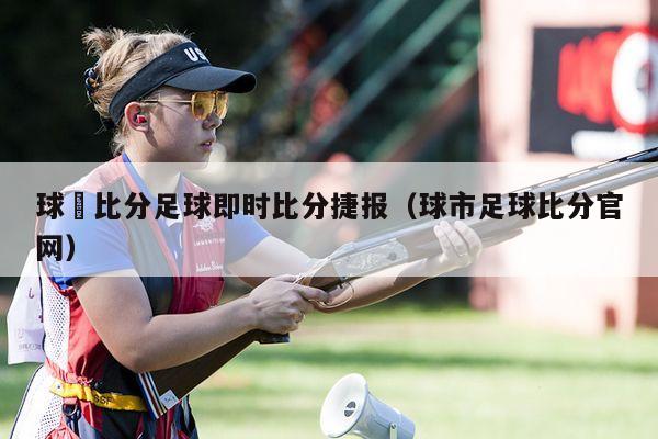 球棎比分足球即时比分捷报（球市足球比分官网）