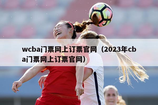 wcba门票网上订票官网（2023年cba门票网上订票官网）