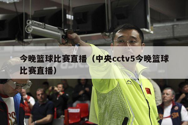 今晚篮球比赛直播（中央cctv5今晚篮球比赛直播）