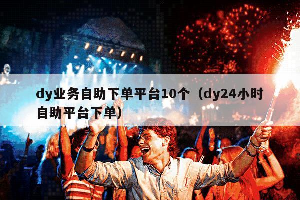 dy业务自助下单平台10个（dy24小时自助平台下单）