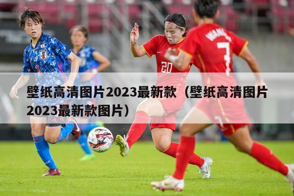 壁纸高清图片2023最新款（壁纸高清图片2023最新款图片）