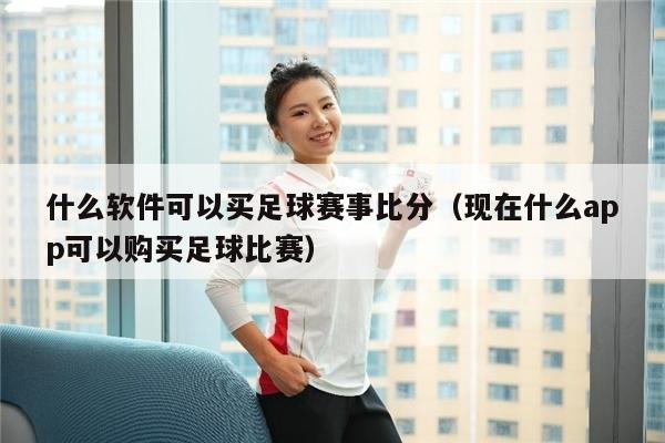 什么软件可以买足球赛事比分（现在什么app可以购买足球比赛）