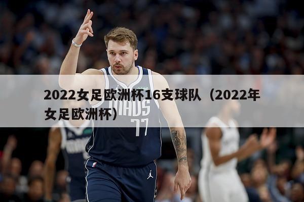 2022女足欧洲杯16支球队（2022年女足欧洲杯）