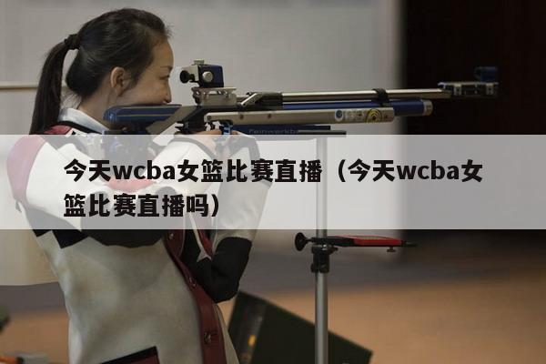 今天wcba女篮比赛直播（今天wcba女篮比赛直播吗）