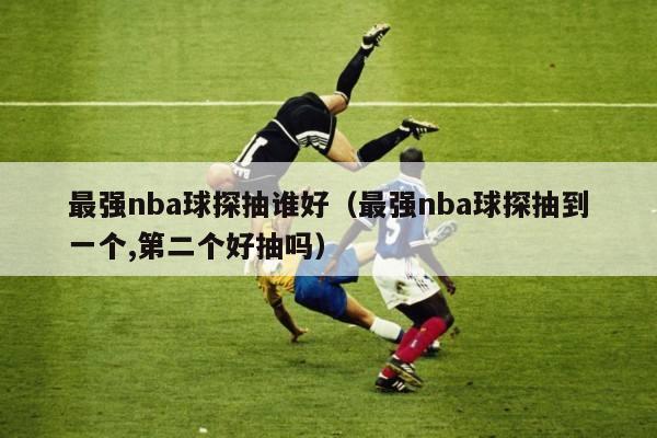 最强nba球探抽谁好（最强nba球探抽到一个,第二个好抽吗）