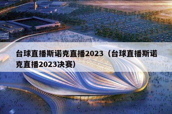 台球直播斯诺克直播2023（台球直播斯诺克直播2023决赛）