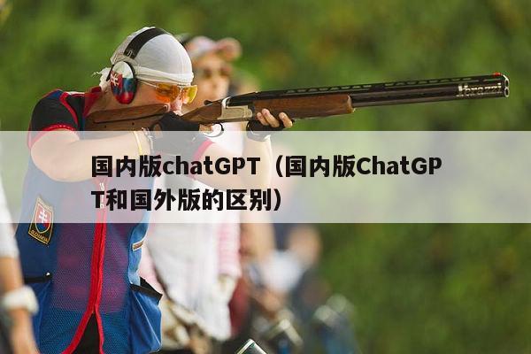 国内版chatGPT（国内版ChatGPT和国外版的区别）