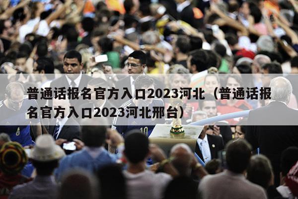 普通话报名官方入口2023河北（普通话报名官方入口2023河北邢台）