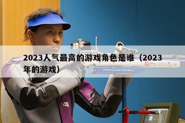 2023人气最高的游戏角色是谁（2023年的游戏）