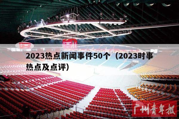 2023热点新闻事件50个（2023时事热点及点评）