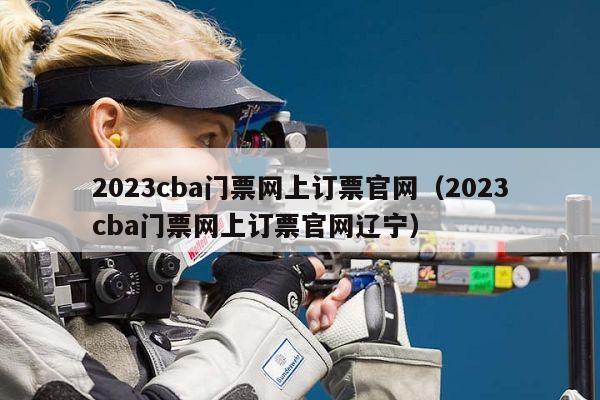 2023cba门票网上订票官网（2023cba门票网上订票官网辽宁）