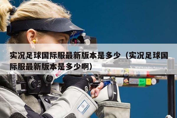 实况足球国际服最新版本是多少（实况足球国际服最新版本是多少啊）