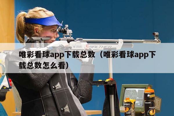 唯彩看球app下载总数（唯彩看球app下载总数怎么看）