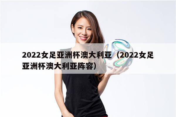 2022女足亚洲杯澳大利亚（2022女足亚洲杯澳大利亚阵容）