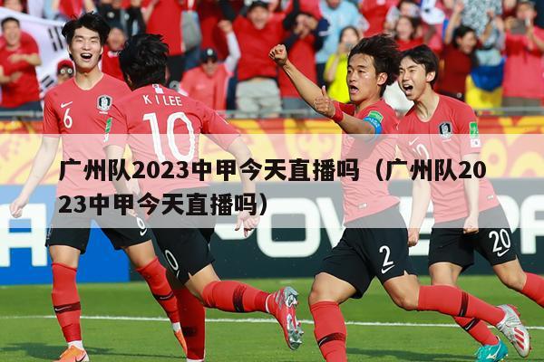 广州队2023中甲今天直播吗（广州队2023中甲今天直播吗）