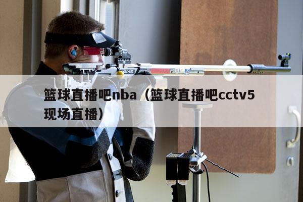 篮球直播吧nba（篮球直播吧cctv5 现场直播）