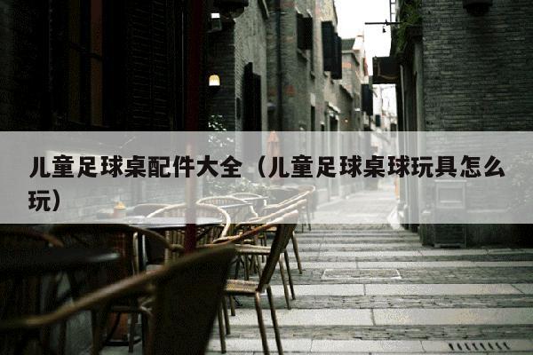 儿童足球桌配件大全（儿童足球桌球玩具怎么玩）