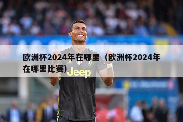 欧洲杯2024年在哪里（欧洲杯2024年在哪里比赛）