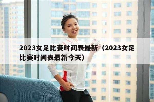 2023女足比赛时间表最新（2023女足比赛时间表最新今天）