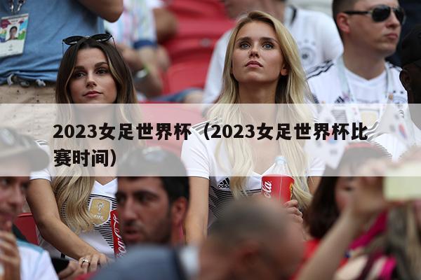 2023女足世界杯（2023女足世界杯比赛时间）