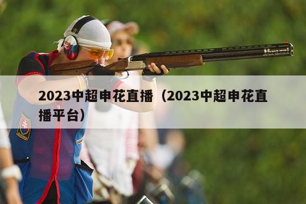 2023中超申花直播（2023中超申花直播平台）