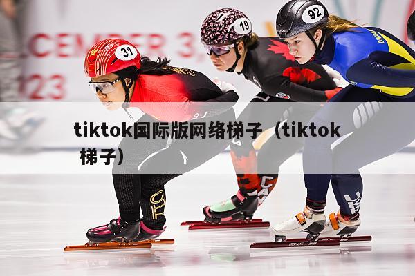 tiktok国际版网络梯子（tiktok 梯子）