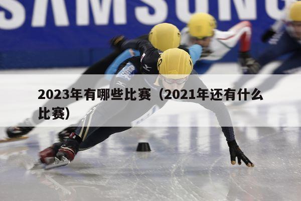 2023年有哪些比赛（2021年还有什么比赛）