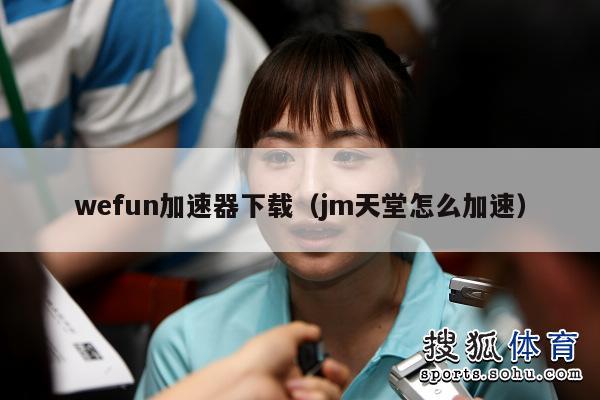 wefun加速器下载（jm天堂怎么加速）