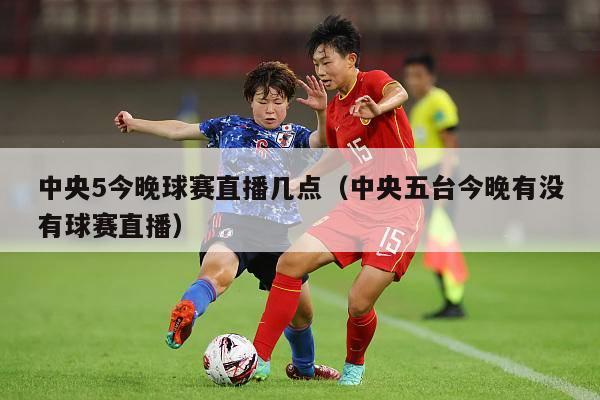 中央5今晚球赛直播几点（中央五台今晚有没有球赛直播）