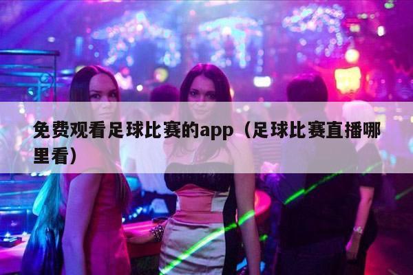 免费观看足球比赛的app（足球比赛直播哪里看）