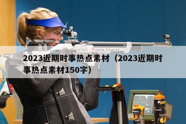 2023近期时事热点素材（2023近期时事热点素材150字）