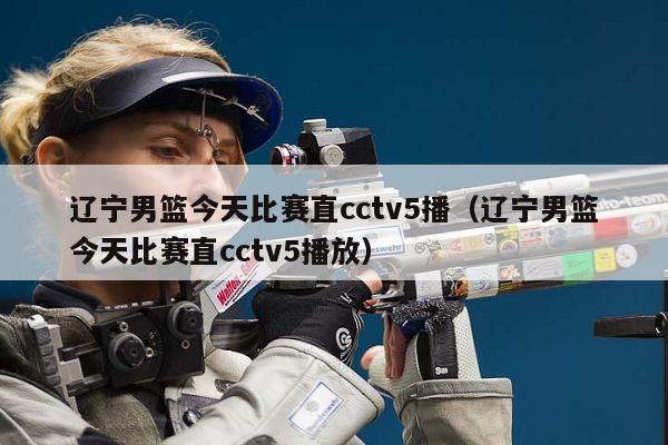 辽宁男篮今天比赛直cctv5播（辽宁男篮今天比赛直cctv5播放）