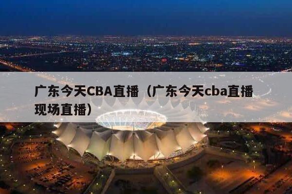 广东今天CBA直播（广东今天cba直播 现场直播）