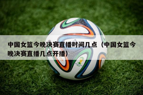 中国女篮今晚决赛直播时间几点（中国女篮今晚决赛直播几点开播）