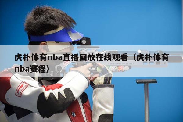 虎扑体育nba直播回放在线观看（虎扑体育nba赛程）