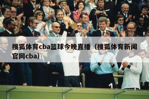 搜狐体育cba篮球今晚直播（搜狐体育新闻官网cba）