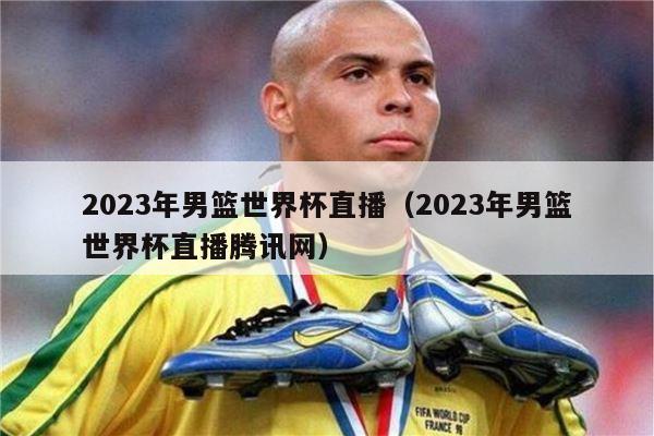 2023年男篮世界杯直播（2023年男篮世界杯直播腾讯网）