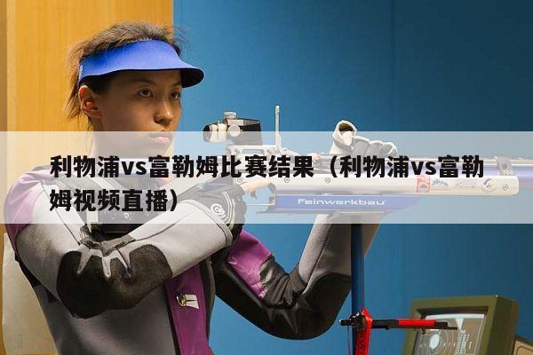 利物浦vs富勒姆比赛结果（利物浦vs富勒姆视频直播）