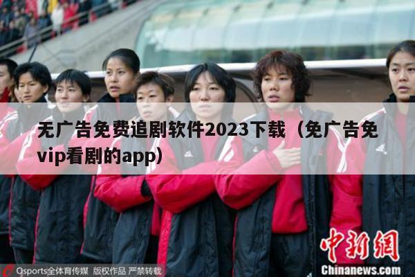 无广告免费追剧软件2023下载（免广告免vip看剧的app）