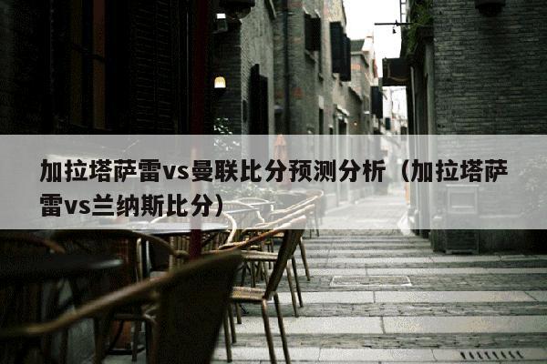 加拉塔萨雷vs曼联比分预测分析（加拉塔萨雷vs兰纳斯比分）