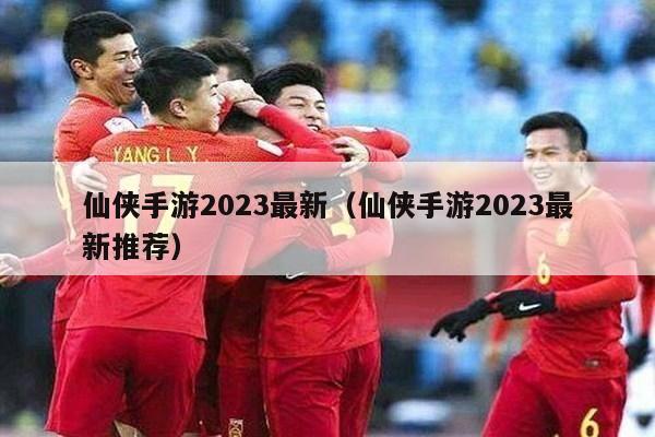 仙侠手游2023最新（仙侠手游2023最新推荐）