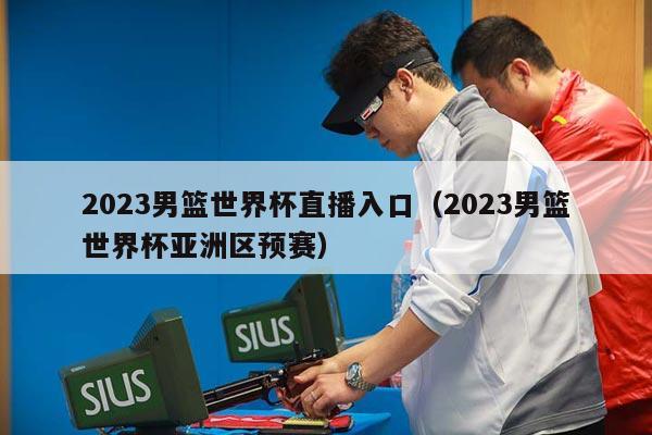 2023男篮世界杯直播入口（2023男篮世界杯亚洲区预赛）