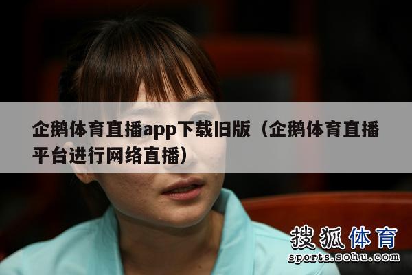 企鹅体育直播app下载旧版（企鹅体育直播平台进行网络直播）