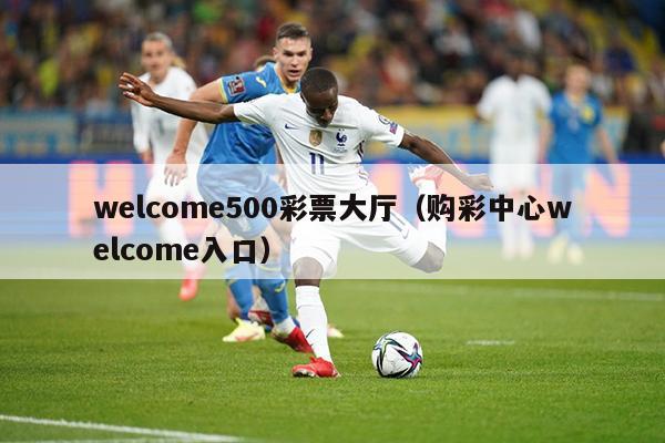 welcome500彩票大厅（购彩中心welcome入口）