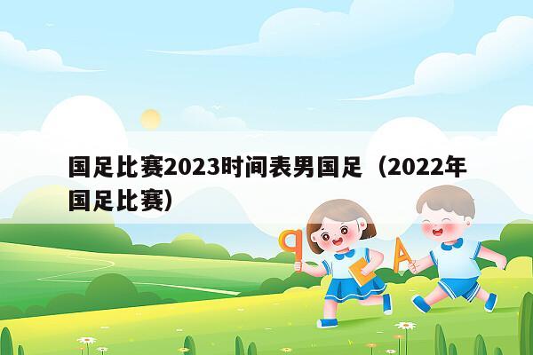 国足比赛2023时间表男国足（2022年国足比赛）