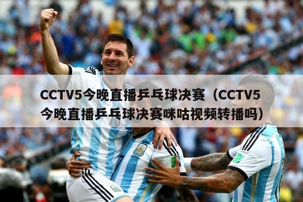 CCTV5今晚直播乒乓球决赛（CCTV5今晚直播乒乓球决赛咪咕视频转播吗）