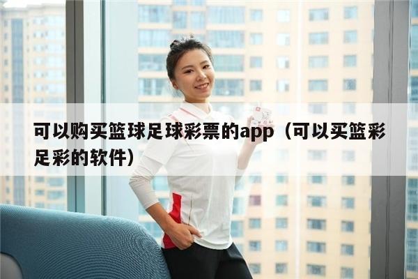 可以购买篮球足球彩票的app（可以买篮彩足彩的软件）