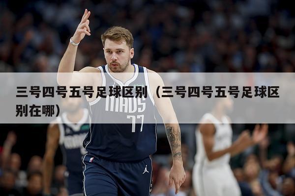 三号四号五号足球区别（三号四号五号足球区别在哪）